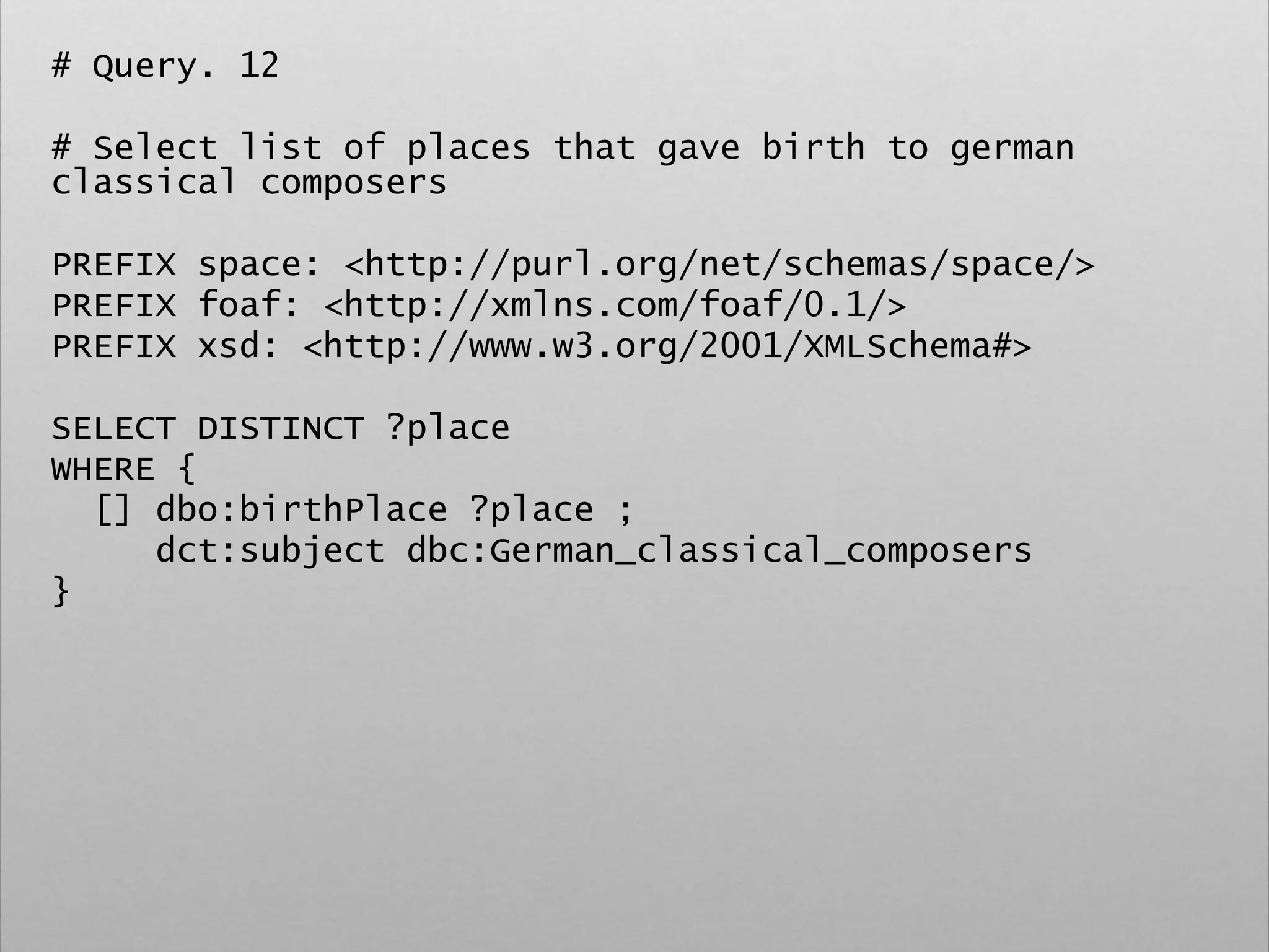 # Query. 12
# Select list of places that gave birth to german
classical composers
PREFIX space: <http://purl.org/net/schemas/space/>
PREFIX foaf: <http://xmlns.com/foaf/0.1/>
PREFIX xsd: <http://www.w3.org/2001/XMLSchema#>
SELECT DISTINCT ?place
WHERE {
[] dbo:birthPlace ?place ;
dct:subject dbc:German_classical_composers
}
 