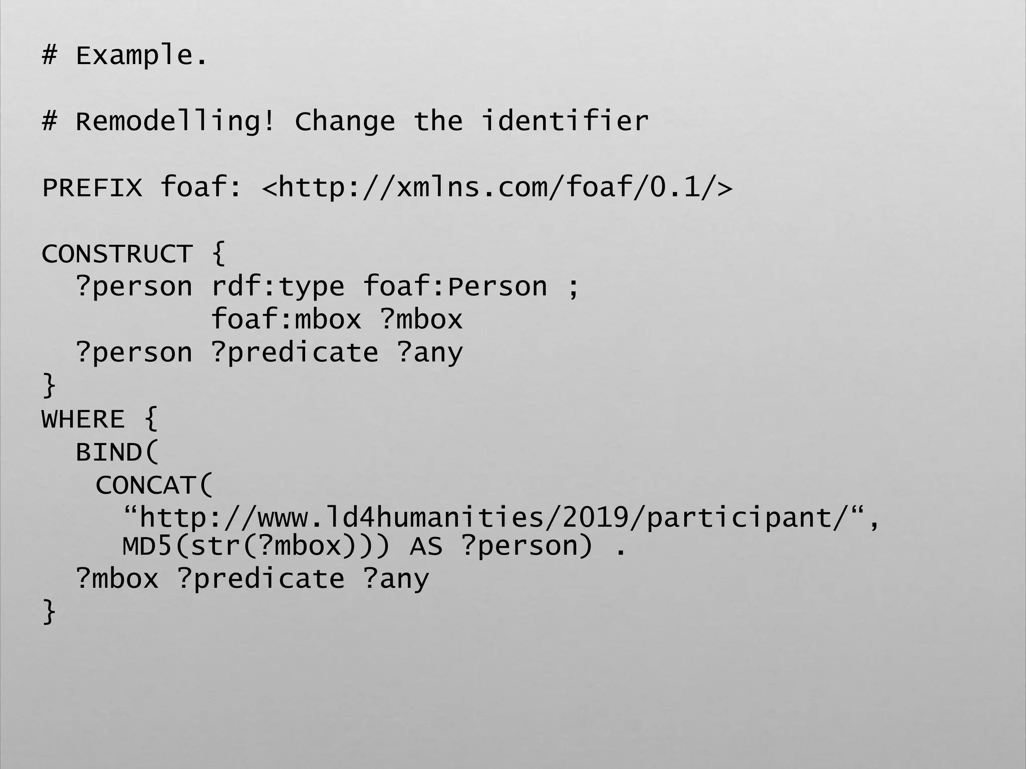 # Example.
# Remodelling! Change the identifier
PREFIX foaf: <http://xmlns.com/foaf/0.1/>
CONSTRUCT {
?person rdf:type foaf:Person ;
foaf:mbox ?mbox
?person ?predicate ?any
}
WHERE {
BIND(
CONCAT(
“http://www.ld4humanities/2019/participant/“,
MD5(str(?mbox))) AS ?person) .
?mbox ?predicate ?any
}
 