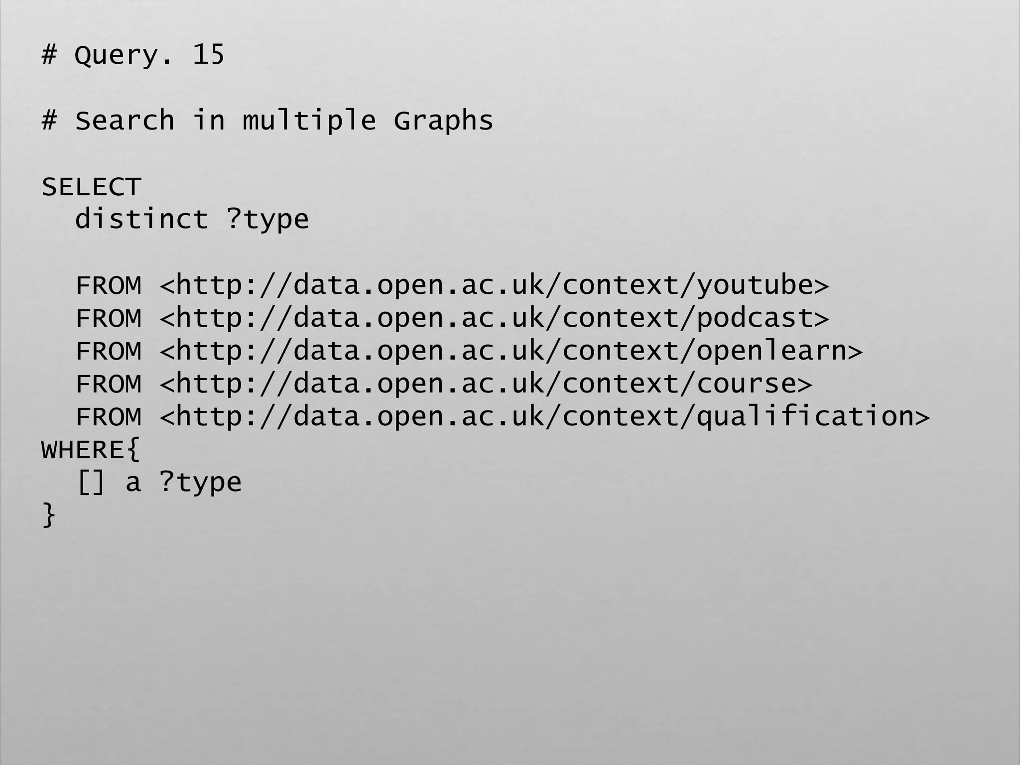 # Query. 15
# Search in multiple Graphs
SELECT
distinct ?type
FROM <http://data.open.ac.uk/context/youtube>
FROM <http://data.open.ac.uk/context/podcast>
FROM <http://data.open.ac.uk/context/openlearn>
FROM <http://data.open.ac.uk/context/course>
FROM <http://data.open.ac.uk/context/qualification>
WHERE{
[] a ?type
}
 