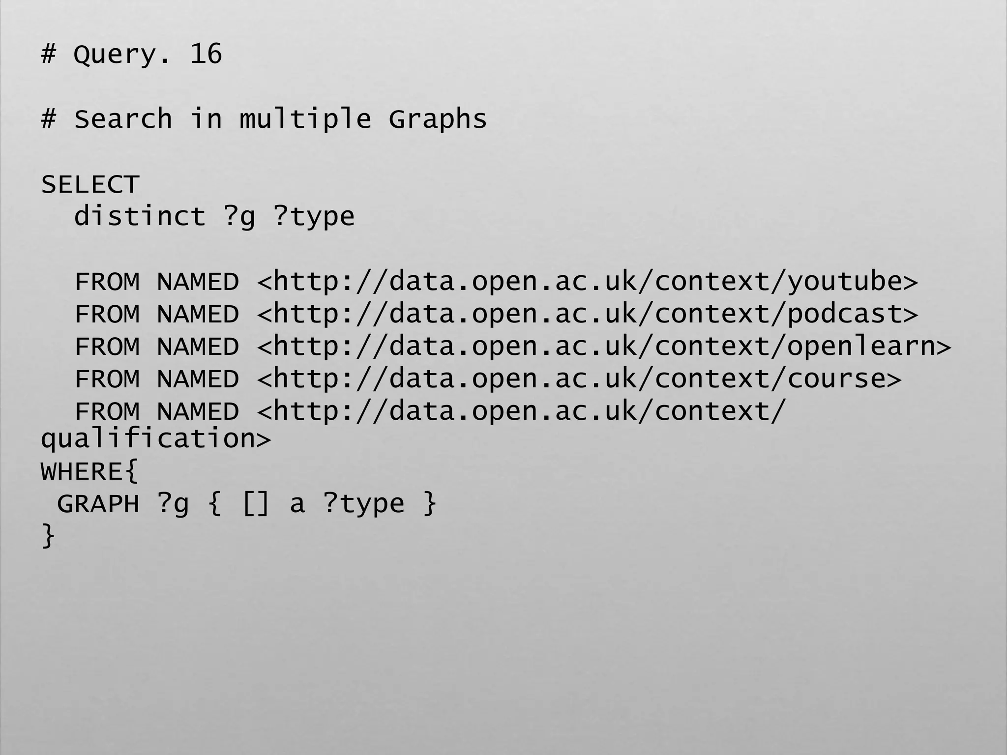 # Query. 16
# Search in multiple Graphs
SELECT
distinct ?g ?type
FROM NAMED <http://data.open.ac.uk/context/youtube>
FROM NAMED <http://data.open.ac.uk/context/podcast>
FROM NAMED <http://data.open.ac.uk/context/openlearn>
FROM NAMED <http://data.open.ac.uk/context/course>
FROM NAMED <http://data.open.ac.uk/context/
qualification>
WHERE{
GRAPH ?g { [] a ?type }
}
 
