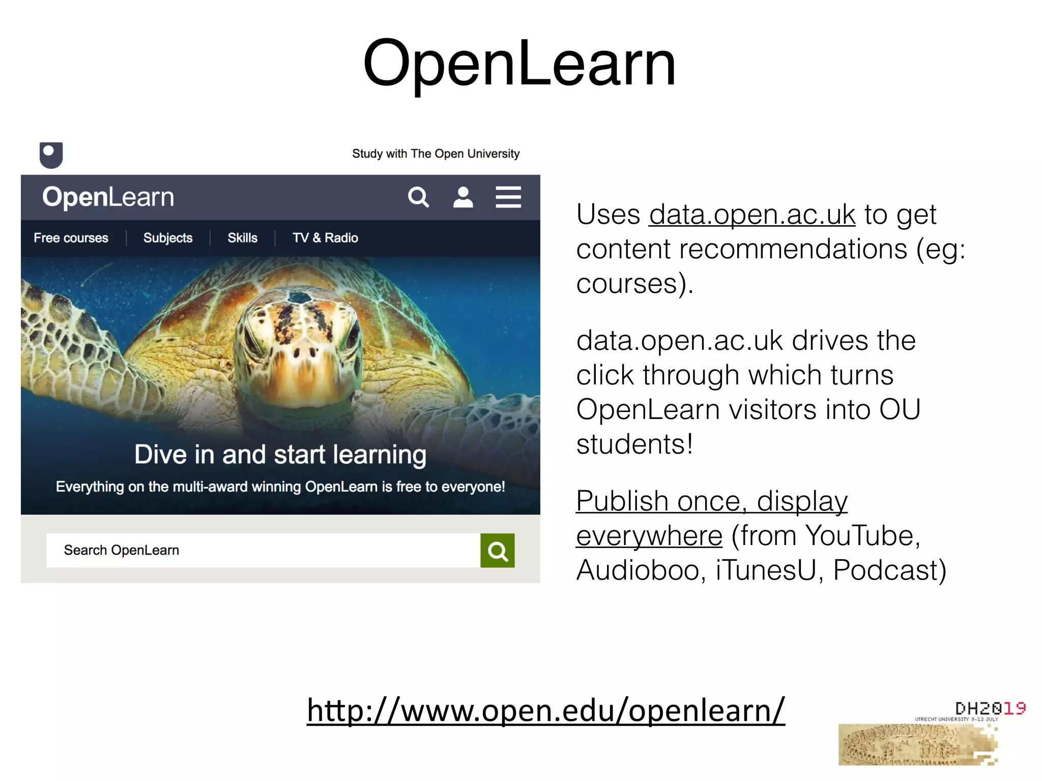 Uses data.open.ac.uk to get
content recommendations (eg:
courses).
data.open.ac.uk drives the
click through which turns
OpenLearn visitors into OU
students!
Publish once, display
everywhere (from YouTube,
Audioboo, iTunesU, Podcast)
OpenLearn
h"p://www.open.edu/openlearn/
 