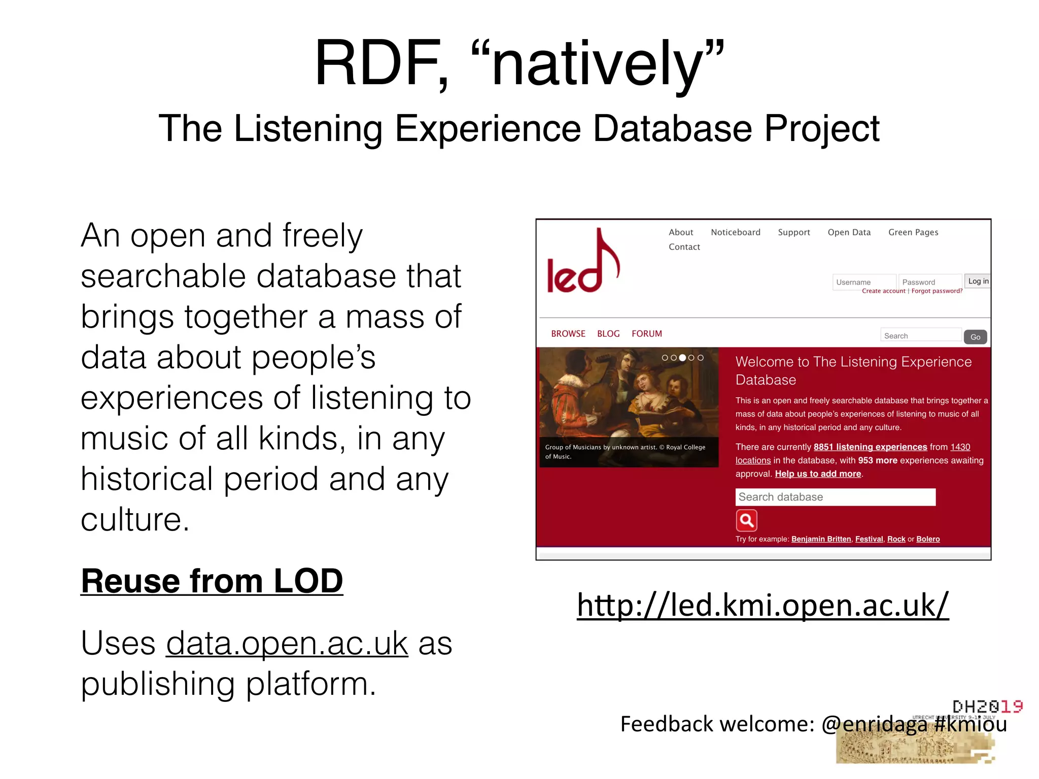 An open and freely
searchable database that
brings together a mass of
data about people’s
experiences of listening to
music of all kinds, in any
historical period and any
culture.
Reuse from LOD
Uses data.open.ac.uk as
publishing platform.
RDF, “natively”
The Listening Experience Database Project
h"p://led.kmi.open.ac.uk/
Feedback	welcome:	@enridaga	#kmiou
 
