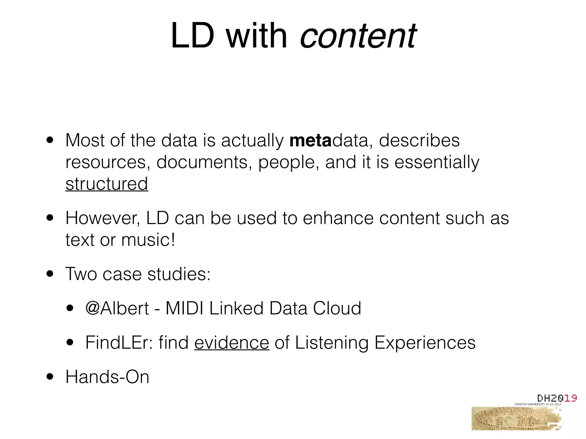 • Most of the data is actually metadata, describes
resources, documents, people, and it is essentially
structured
• However, LD can be used to enhance content such as
text or music!
• Two case studies:
• @Albert - MIDI Linked Data Cloud
• FindLEr: ﬁnd evidence of Listening Experiences
• Hands-On
LD with content
 