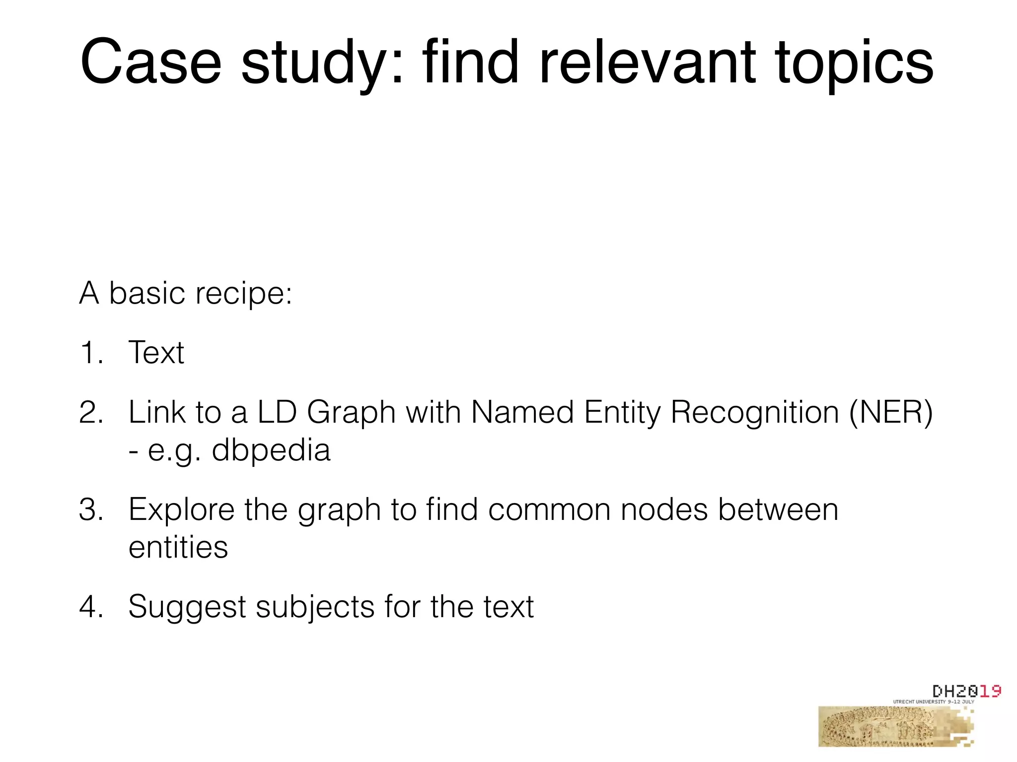 A basic recipe:
1. Text
2. Link to a LD Graph with Named Entity Recognition (NER)
- e.g. dbpedia
3. Explore the graph to ﬁnd common nodes between
entities
4. Suggest subjects for the text
Case study: find relevant topics
 