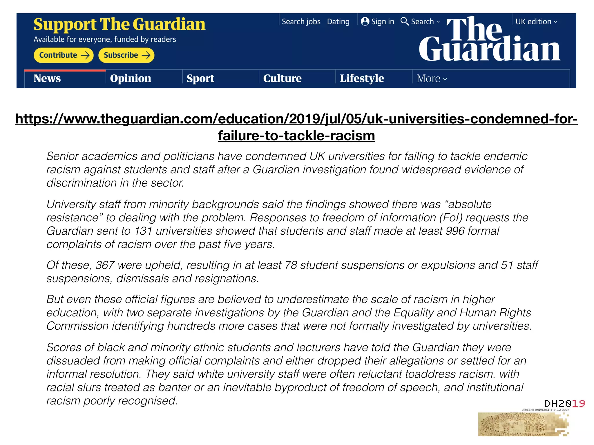 Text
Senior academics and politicians have condemned UK universities for failing to tackle endemic
racism against students and staff after a Guardian investigation found widespread evidence of
discrimination in the sector.
University staff from minority backgrounds said the ﬁndings showed there was “absolute
resistance” to dealing with the problem. Responses to freedom of information (FoI) requests the
Guardian sent to 131 universities showed that students and staff made at least 996 formal
complaints of racism over the past ﬁve years.
Of these, 367 were upheld, resulting in at least 78 student suspensions or expulsions and 51 staff
suspensions, dismissals and resignations.
But even these ofﬁcial ﬁgures are believed to underestimate the scale of racism in higher
education, with two separate investigations by the Guardian and the Equality and Human Rights
Commission identifying hundreds more cases that were not formally investigated by universities.
Scores of black and minority ethnic students and lecturers have told the Guardian they were
dissuaded from making ofﬁcial complaints and either dropped their allegations or settled for an
informal resolution. They said white university staff were often reluctant toaddress racism, with
racial slurs treated as banter or an inevitable byproduct of freedom of speech, and institutional
racism poorly recognised.
https://www.theguardian.com/education/2019/jul/05/uk-universities-condemned-for-
failure-to-tackle-racism
 