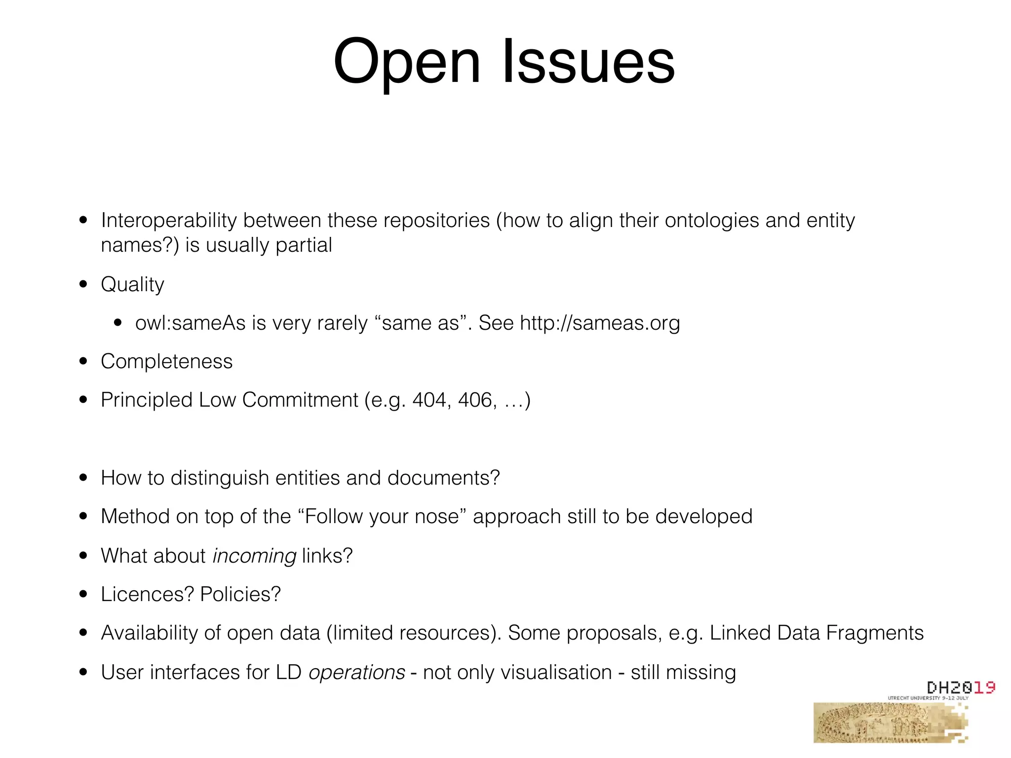• Interoperability between these repositories (how to align their ontologies and entity
names?) is usually partial
• Quality
• owl:sameAs is very rarely “same as”. See http://sameas.org
• Completeness
• Principled Low Commitment (e.g. 404, 406, …)
• How to distinguish entities and documents?
• Method on top of the “Follow your nose” approach still to be developed
• What about incoming links?
• Licences? Policies?
• Availability of open data (limited resources). Some proposals, e.g. Linked Data Fragments
• User interfaces for LD operations - not only visualisation - still missing
Open Issues
 