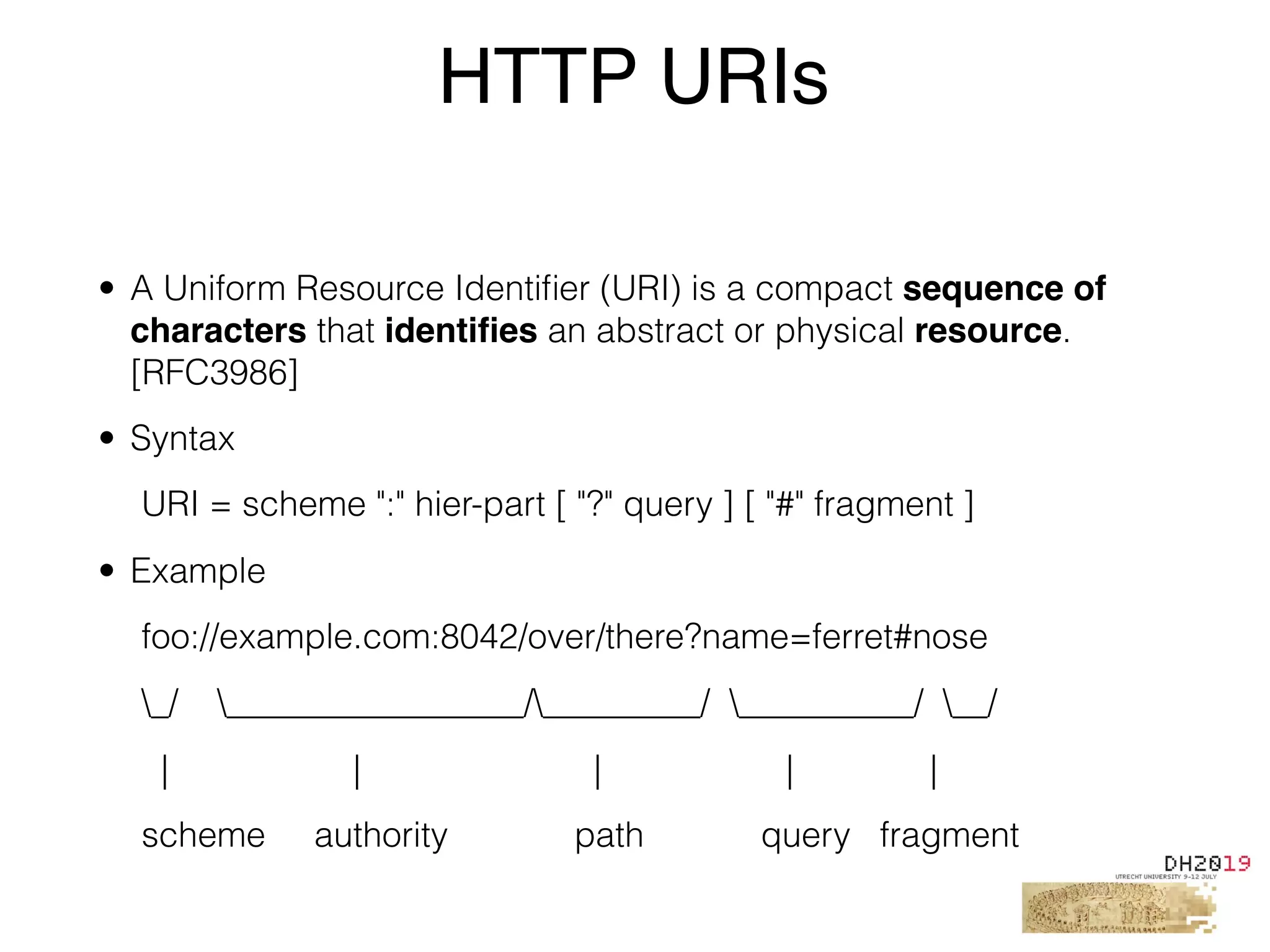 • A Uniform Resource Identiﬁer (URI) is a compact sequence of
characters that identiﬁes an abstract or physical resource.
[RFC3986]
• Syntax
URI = scheme ":" hier-part [ "?" query ] [ "#" fragment ]
• Example
foo://example.com:8042/over/there?name=ferret#nose
_/ _________________/_________/ __________/ __/
| | | | |
scheme authority path query fragment
HTTP URIs
 