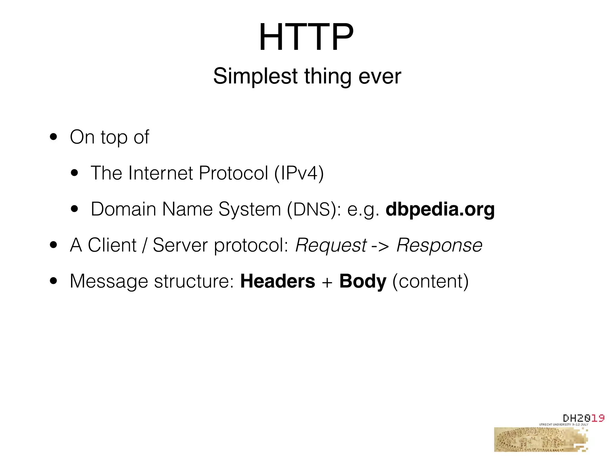 HTTP
Simplest thing ever
• On top of
• The Internet Protocol (IPv4)
• Domain Name System (DNS): e.g. dbpedia.org
• A Client / Server protocol: Request -> Response
• Message structure: Headers + Body (content)
 