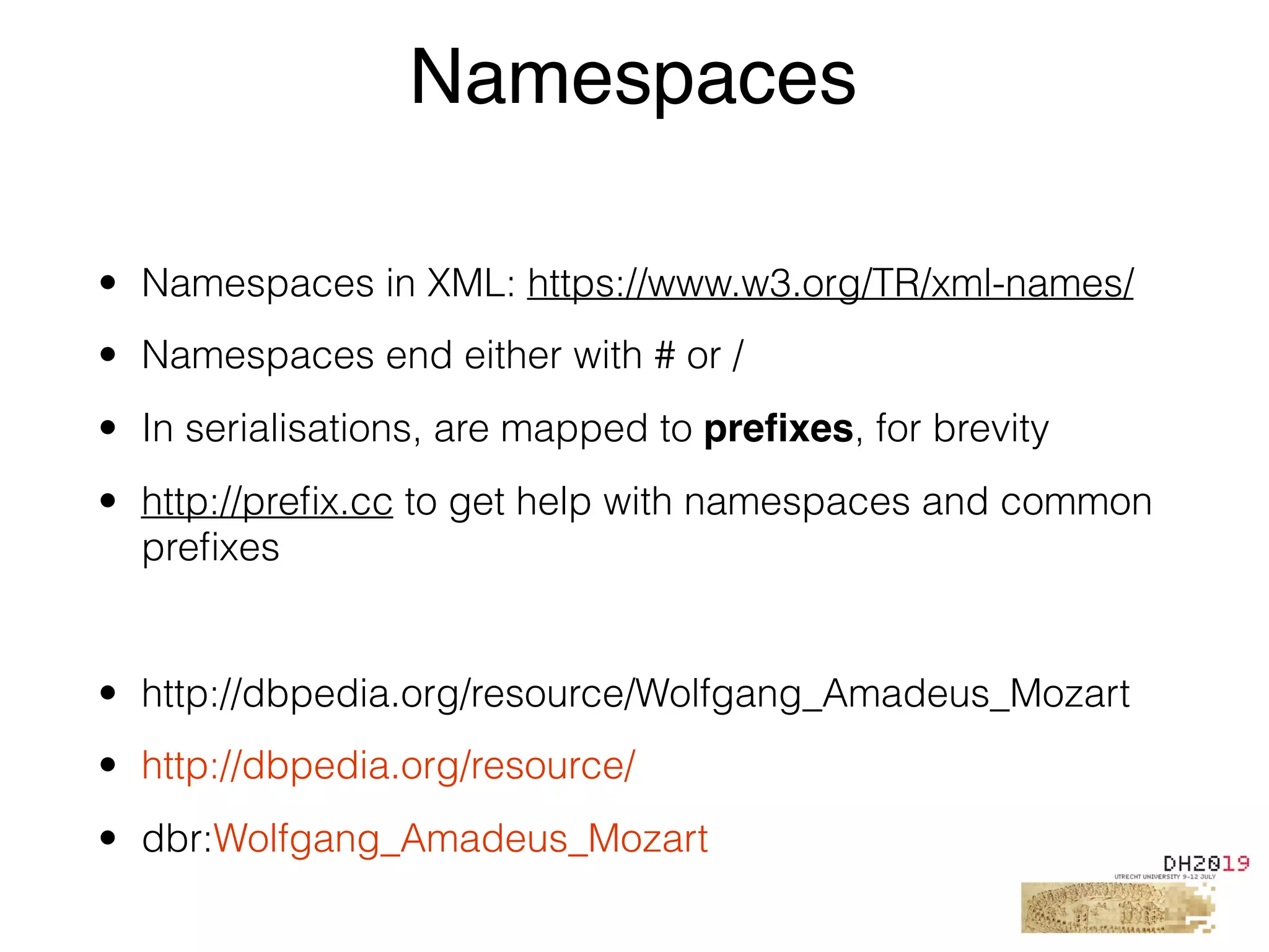 • Namespaces in XML: https://www.w3.org/TR/xml-names/
• Namespaces end either with # or /
• In serialisations, are mapped to preﬁxes, for brevity
• http://preﬁx.cc to get help with namespaces and common
preﬁxes
• http://dbpedia.org/resource/Wolfgang_Amadeus_Mozart
• http://dbpedia.org/resource/
• dbr:Wolfgang_Amadeus_Mozart
Namespaces
 