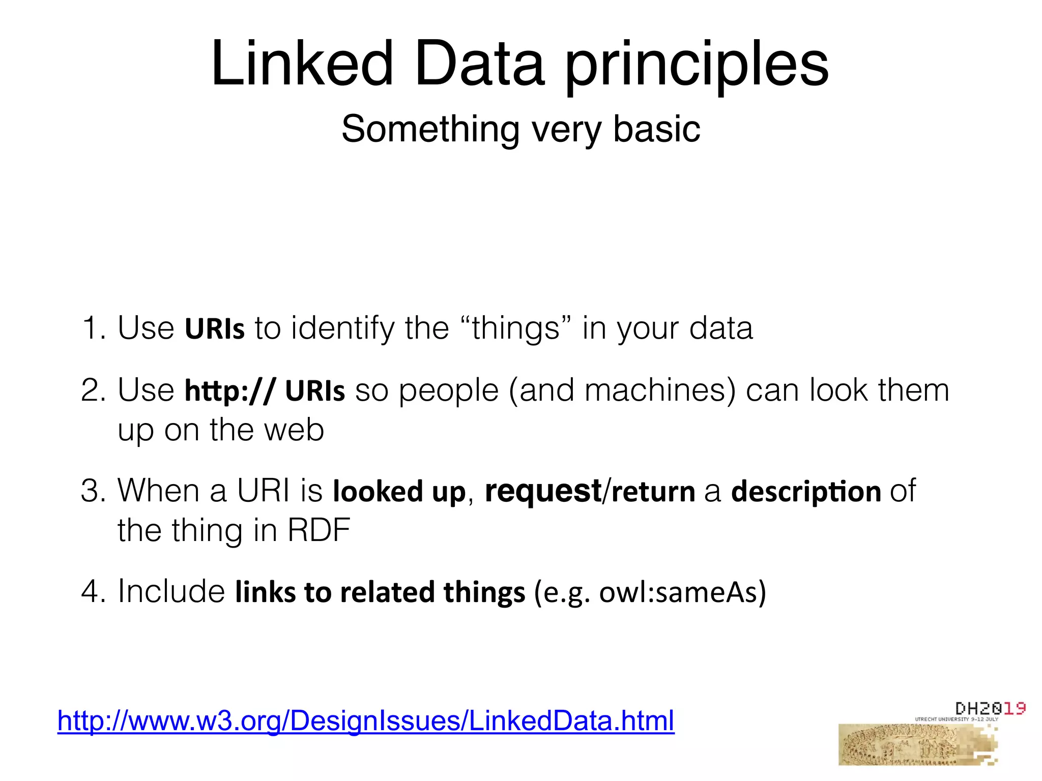 1. Use URIs to identify the “things” in your data
2. Use h2p://	URIs so people (and machines) can look them
up on the web
3. When a URI is looked	up, request/return	a descrip%on	of
the thing in RDF
4. Include links	to	related	things	(e.g.	owl:sameAs)
Linked Data principles
Something very basic
http://www.w3.org/DesignIssues/LinkedData.html
 