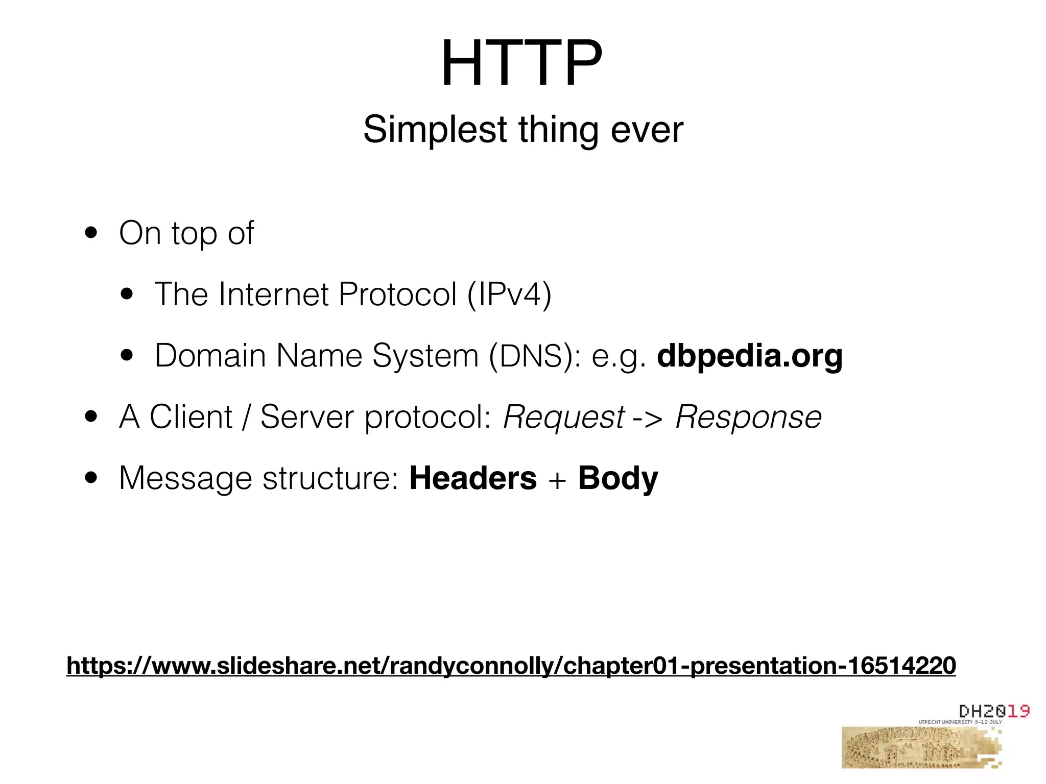 HTTP
Simplest thing ever
• On top of
• The Internet Protocol (IPv4)
• Domain Name System (DNS): e.g. dbpedia.org
• A Client / Server protocol: Request -> Response
• Message structure: Headers + Body
https://www.slideshare.net/randyconnolly/chapter01-presentation-16514220
 
