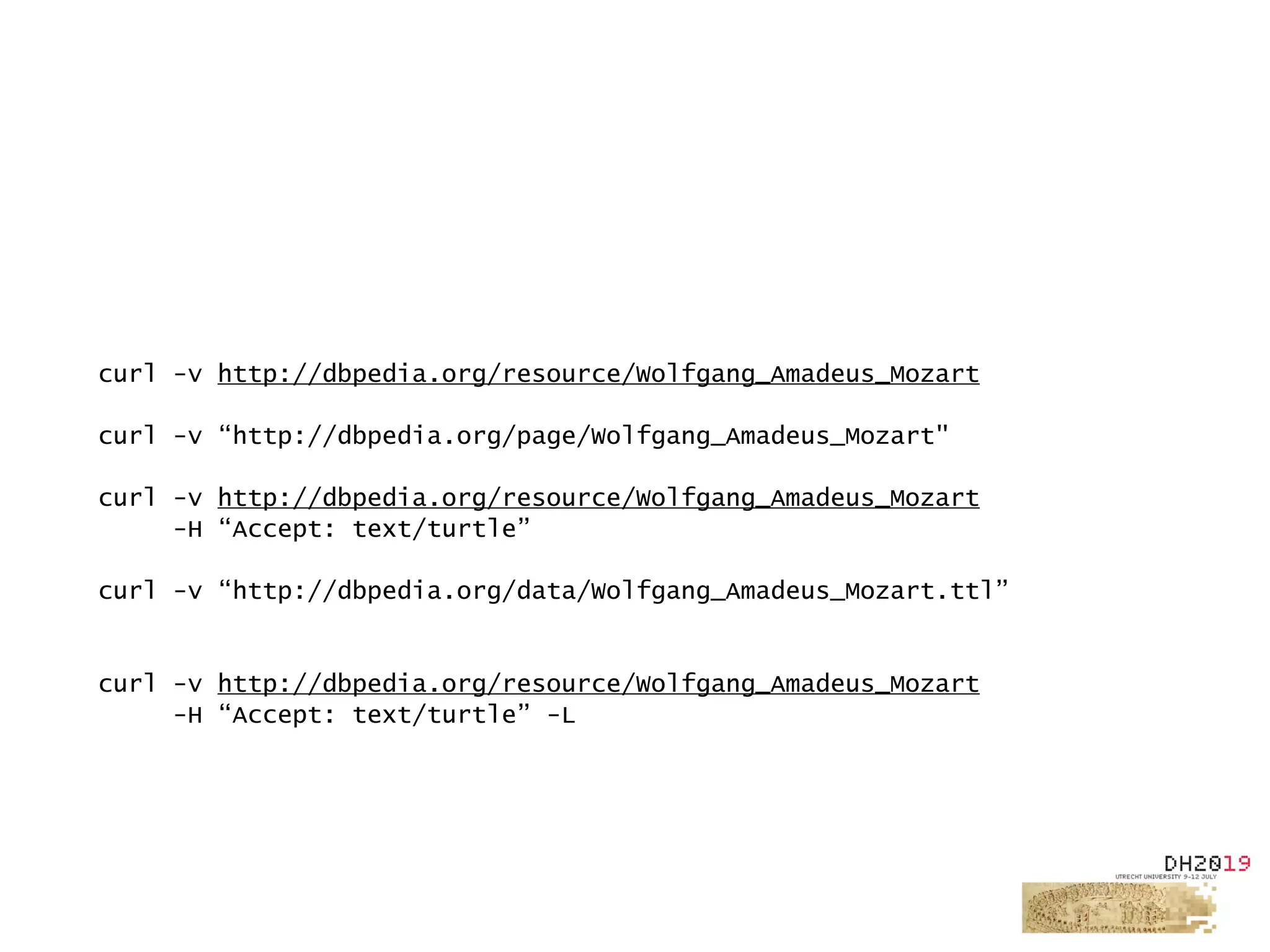 curl -v http://dbpedia.org/resource/Wolfgang_Amadeus_Mozart
curl -v “http://dbpedia.org/page/Wolfgang_Amadeus_Mozart"
curl -v http://dbpedia.org/resource/Wolfgang_Amadeus_Mozart
-H “Accept: text/turtle”
curl -v “http://dbpedia.org/data/Wolfgang_Amadeus_Mozart.ttl”
curl -v http://dbpedia.org/resource/Wolfgang_Amadeus_Mozart
-H “Accept: text/turtle” -L
 