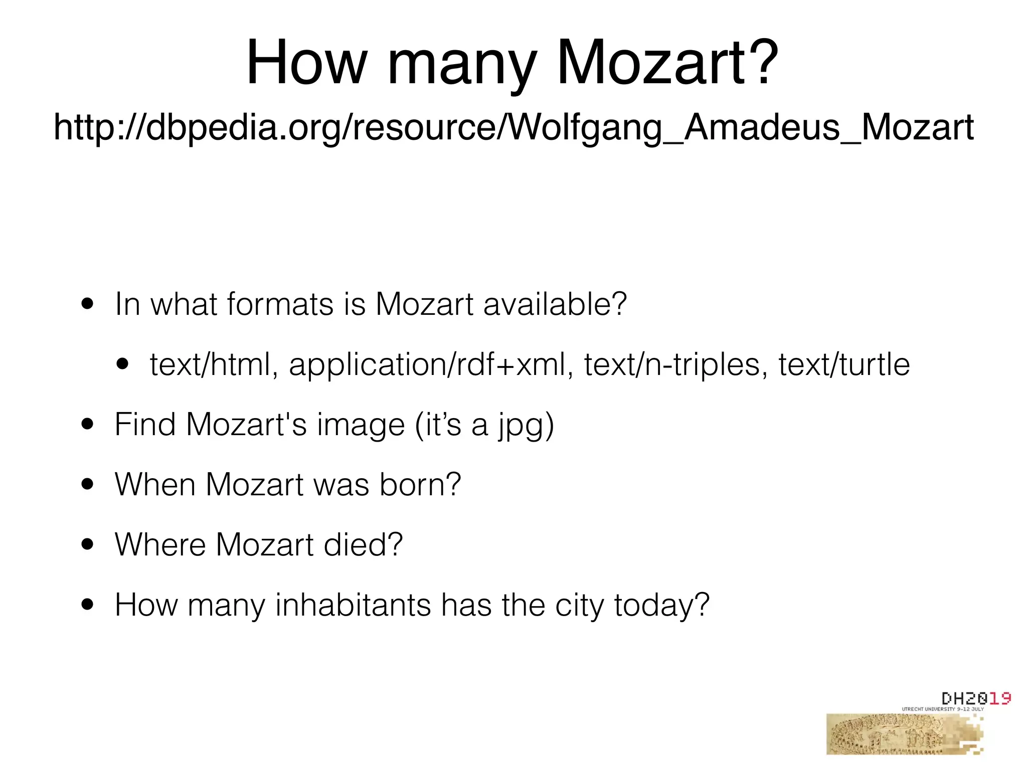 • In what formats is Mozart available?
• text/html, application/rdf+xml, text/n-triples, text/turtle
• Find Mozart's image (it’s a jpg)
• When Mozart was born?
• Where Mozart died?
• How many inhabitants has the city today?
How many Mozart?
http://dbpedia.org/resource/Wolfgang_Amadeus_Mozart
 