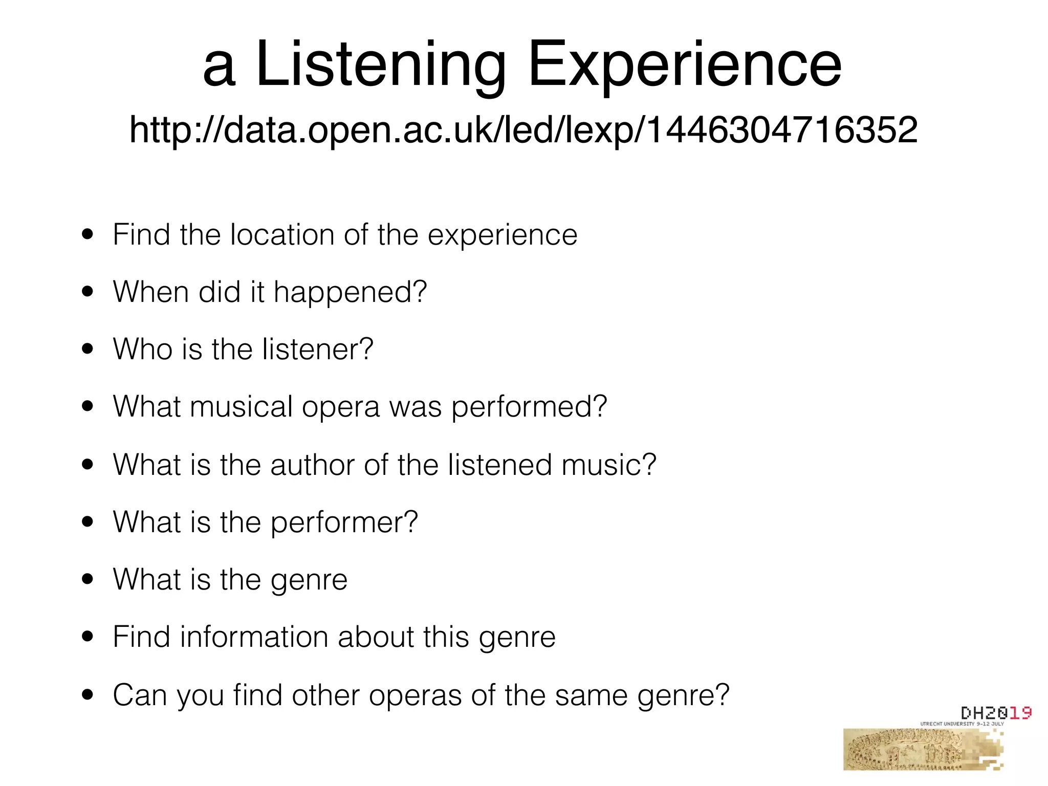 • Find the location of the experience
• When did it happened?
• Who is the listener?
• What musical opera was performed?
• What is the author of the listened music?
• What is the performer?
• What is the genre
• Find information about this genre
• Can you ﬁnd other operas of the same genre?
a Listening Experience
http://data.open.ac.uk/led/lexp/1446304716352
 
