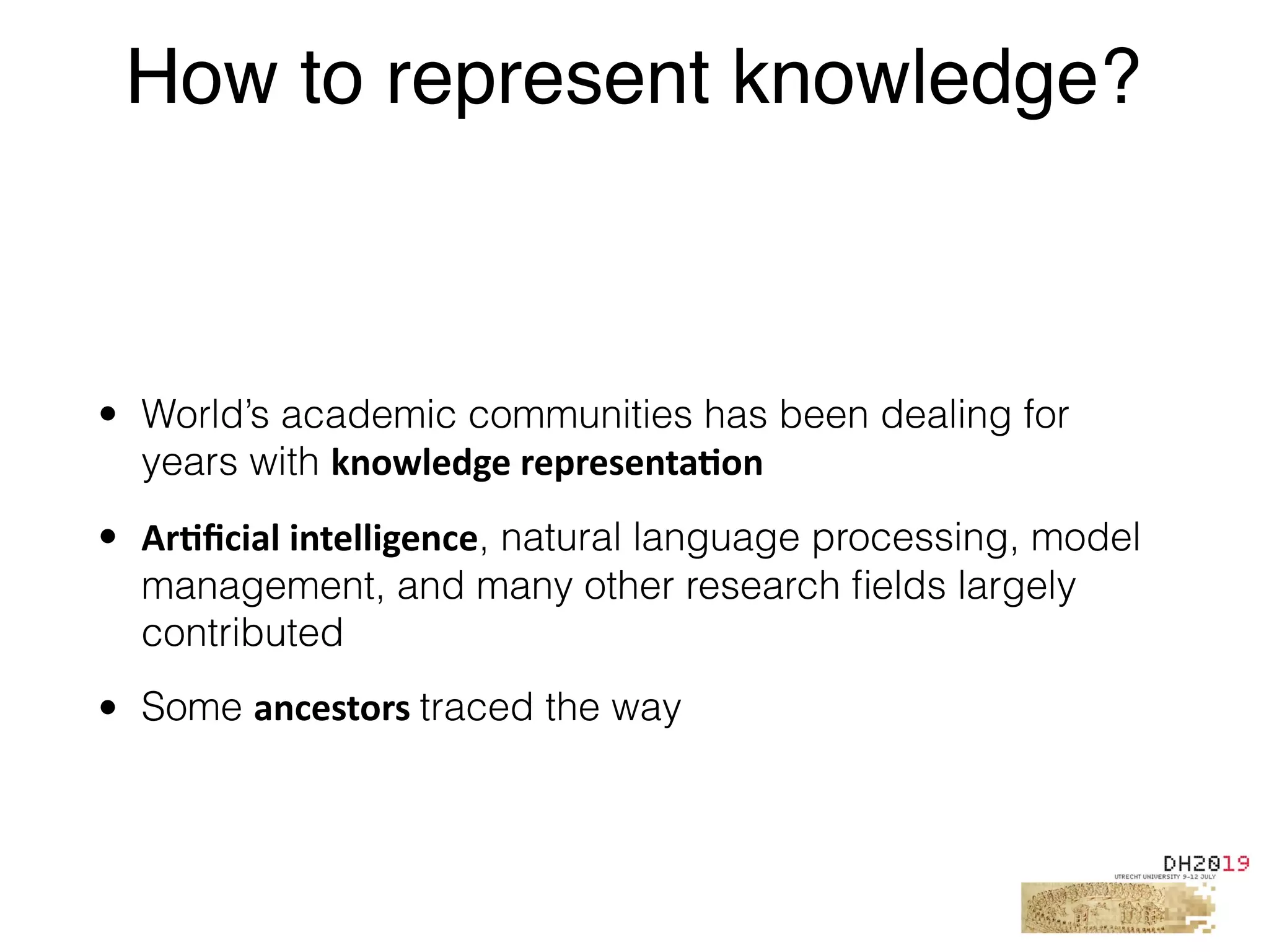 • World’s academic communities has been dealing for
years with knowledge	representa%on	
• Ar%ﬁcial	intelligence, natural language processing, model
management, and many other research ﬁelds largely
contributed
• Some ancestors	traced the way
How to represent knowledge?
 