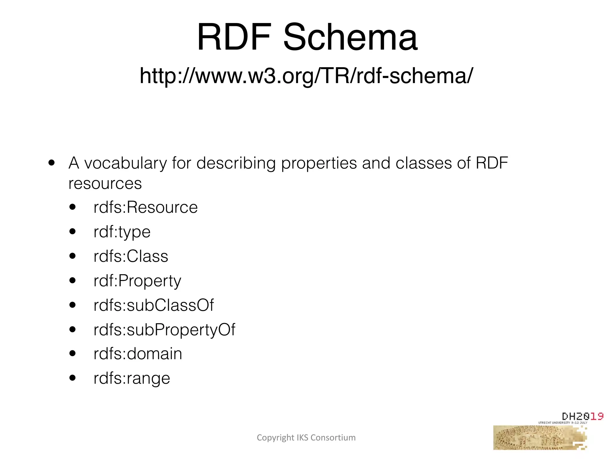 Copyright	IKS	Consortium	
• A vocabulary for describing properties and classes of RDF
resources
• rdfs:Resource
• rdf:type
• rdfs:Class
• rdf:Property
• rdfs:subClassOf
• rdfs:subPropertyOf
• rdfs:domain
• rdfs:range
RDF Schema
http://www.w3.org/TR/rdf-schema/
 