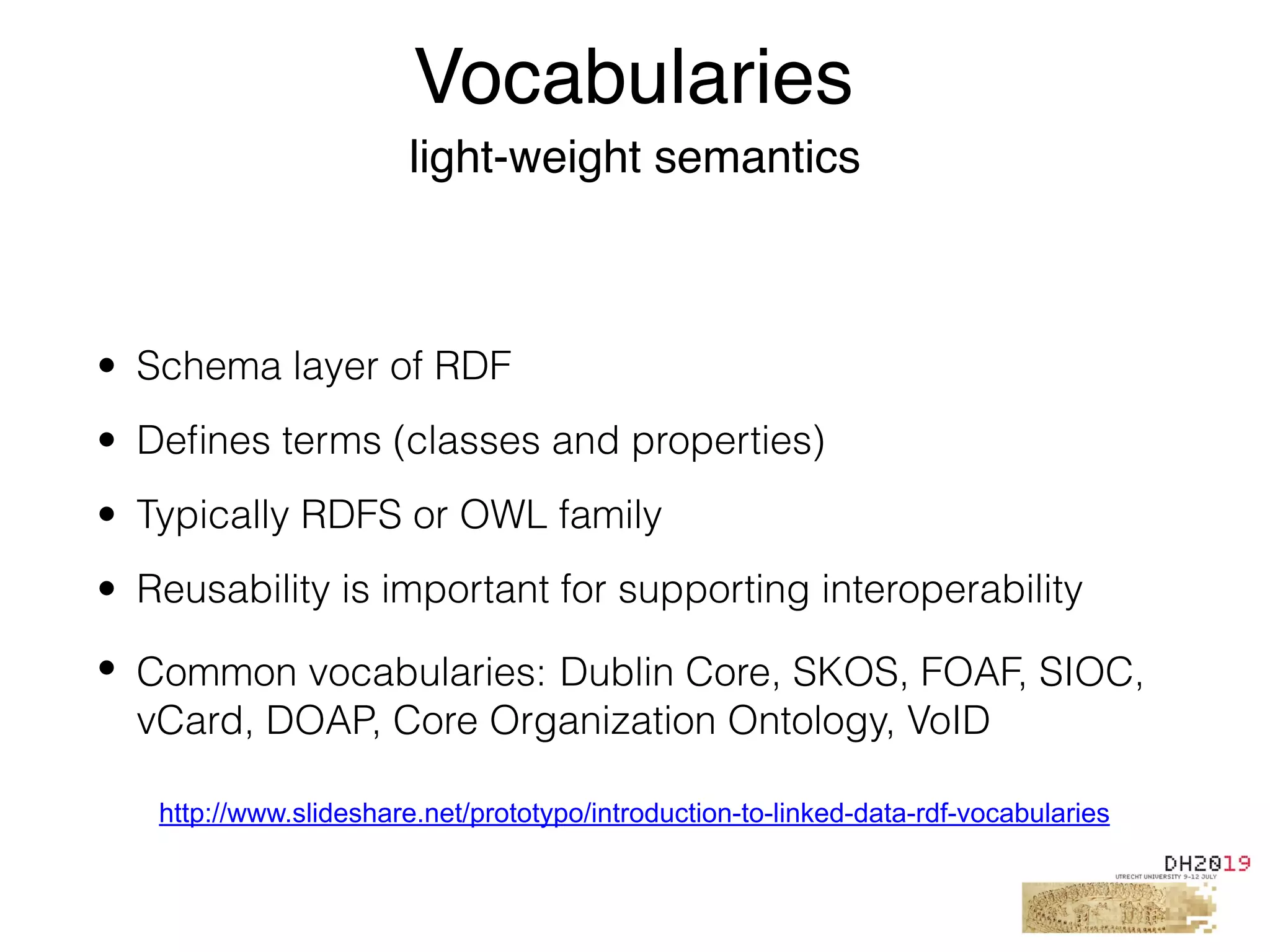 • Schema layer of RDF
• Deﬁnes terms (classes and properties)
• Typically RDFS or OWL family
• Reusability is important for supporting interoperability
• Common vocabularies: Dublin Core, SKOS, FOAF, SIOC,
vCard, DOAP, Core Organization Ontology, VoID
Vocabularies
light-weight semantics
http://www.slideshare.net/prototypo/introduction-to-linked-data-rdf-vocabularies
 