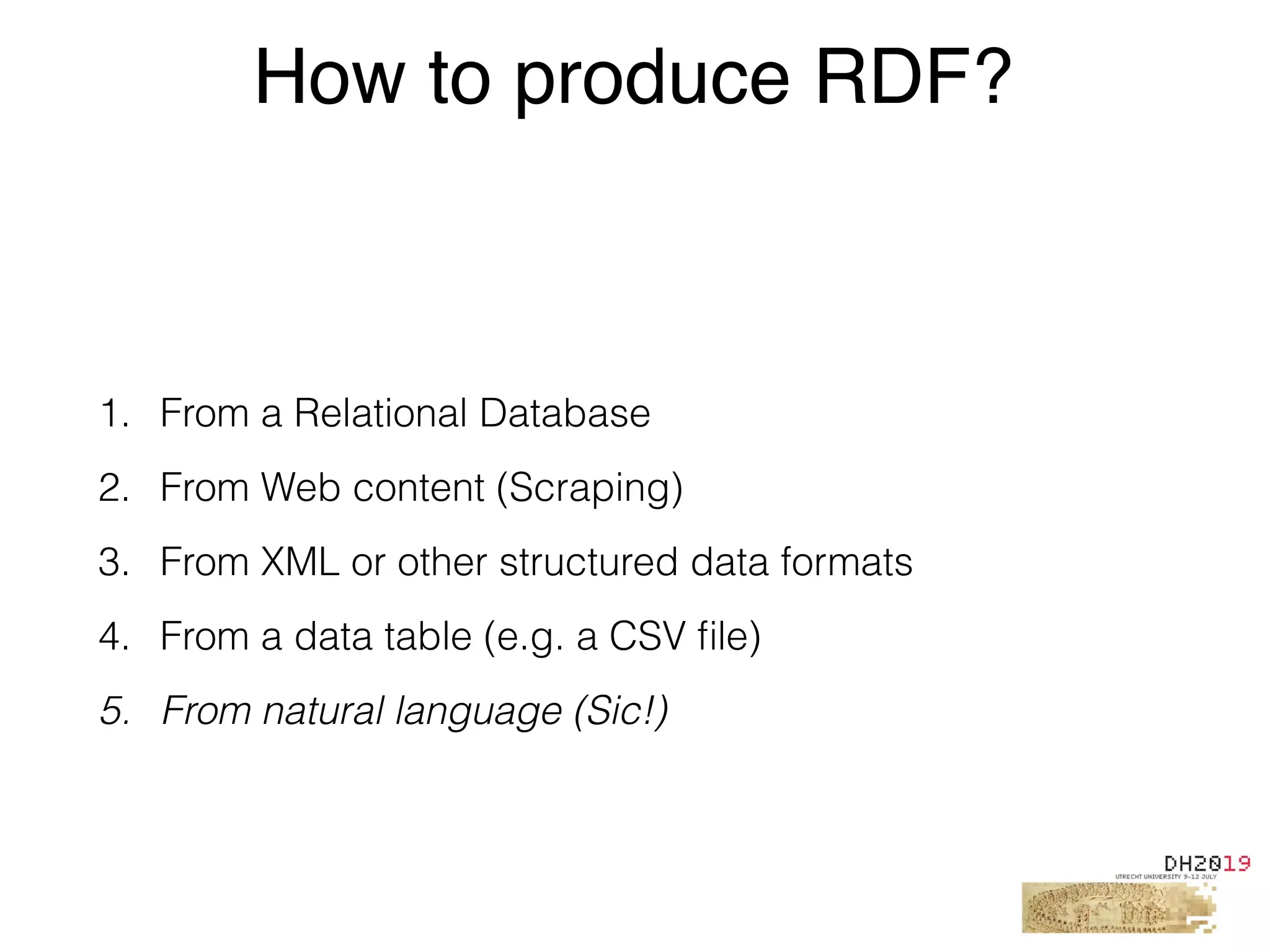 1. From a Relational Database
2. From Web content (Scraping)
3. From XML or other structured data formats
4. From a data table (e.g. a CSV ﬁle)
5. From natural language (Sic!)
How to produce RDF?
 