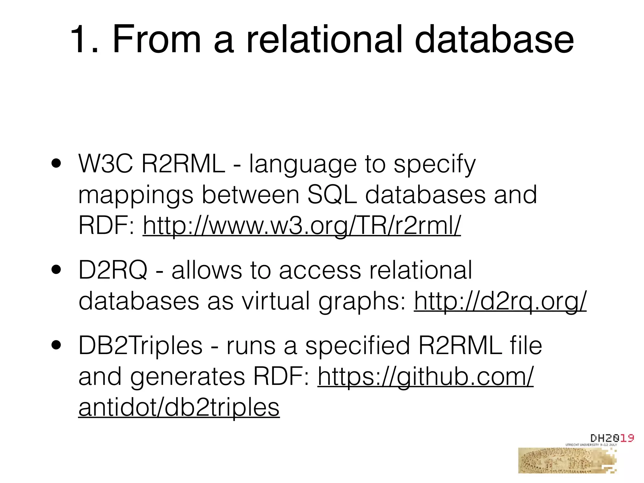 • W3C R2RML - language to specify
mappings between SQL databases and
RDF: http://www.w3.org/TR/r2rml/
• D2RQ - allows to access relational
databases as virtual graphs: http://d2rq.org/
• DB2Triples - runs a speciﬁed R2RML ﬁle
and generates RDF: https://github.com/
antidot/db2triples
1. From a relational database
 