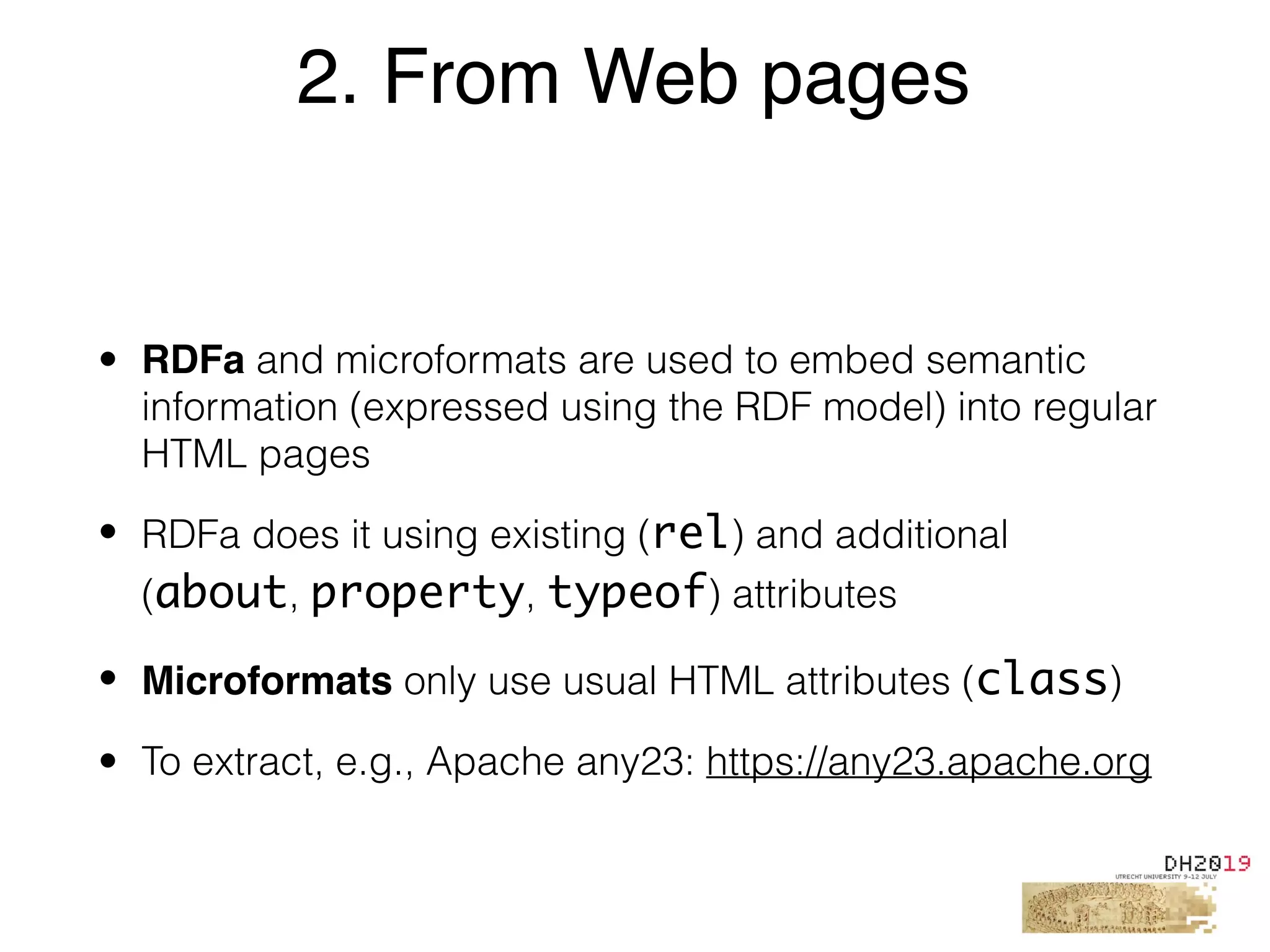 • RDFa and microformats are used to embed semantic
information (expressed using the RDF model) into regular
HTML pages
• RDFa does it using existing (rel) and additional
(about, property, typeof) attributes
• Microformats only use usual HTML attributes (class)
• To extract, e.g., Apache any23: https://any23.apache.org
2. From Web pages
 
