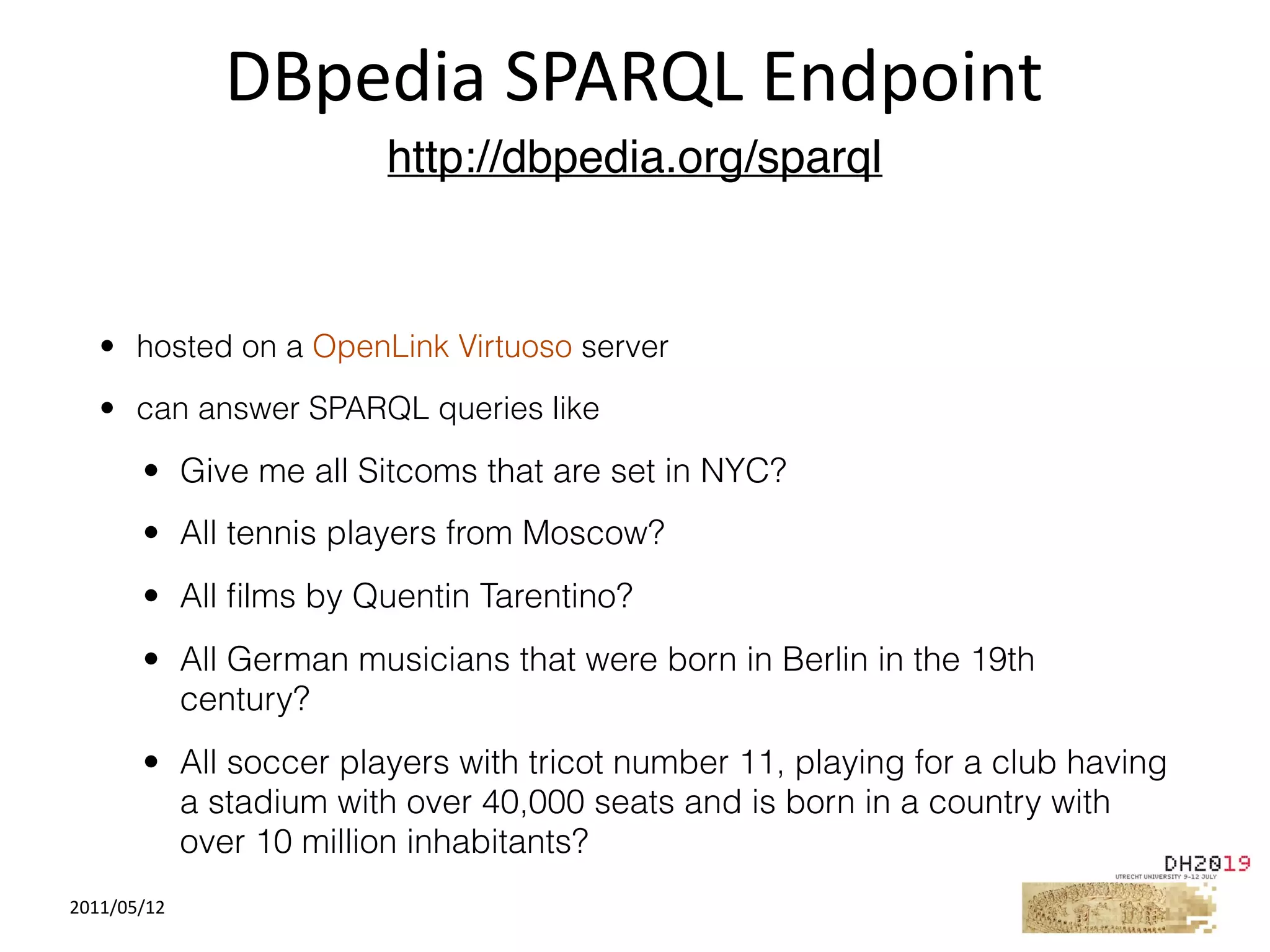2011/05/12
• hosted on a OpenLink Virtuoso server
• can answer SPARQL queries like
• Give me all Sitcoms that are set in NYC?
• All tennis players from Moscow?
• All ﬁlms by Quentin Tarentino?
• All German musicians that were born in Berlin in the 19th
century?
• All soccer players with tricot number 11, playing for a club having
a stadium with over 40,000 seats and is born in a country with
over 10 million inhabitants?
DBpedia	SPARQL	Endpoint
http://dbpedia.org/sparql
 