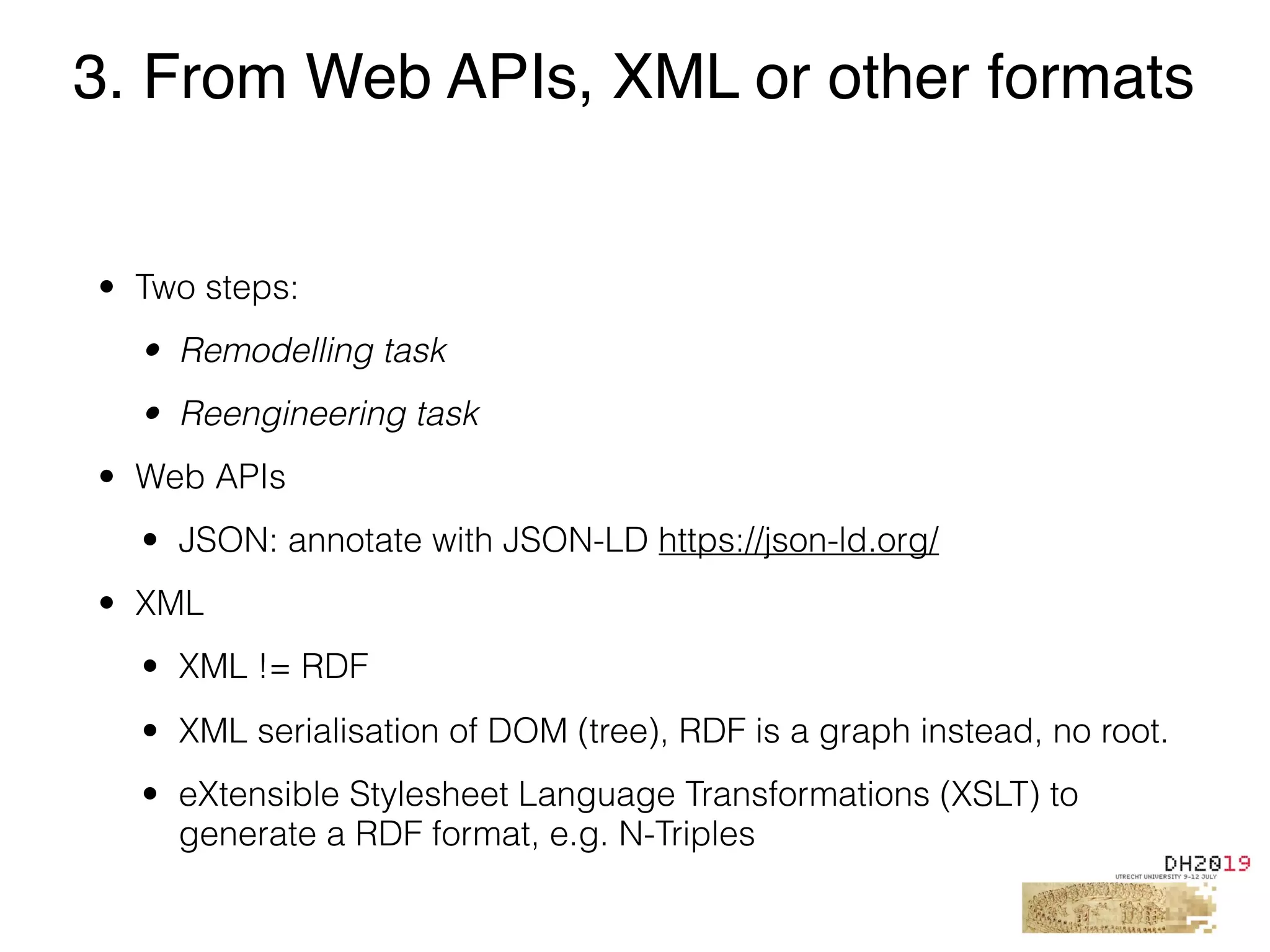 • Two steps:
• Remodelling task
• Reengineering task
• Web APIs
• JSON: annotate with JSON-LD https://json-ld.org/
• XML
• XML != RDF
• XML serialisation of DOM (tree), RDF is a graph instead, no root.
• eXtensible Stylesheet Language Transformations (XSLT) to
generate a RDF format, e.g. N-Triples
3. From Web APIs, XML or other formats
 