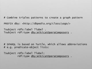 # Combine triples patterns to create a graph pattern
PREFIX dby: <http://dbpedia.org/class/yago/>
?subject rdfs:label ?label .
?subject rdf:type dby:WikicatOperaComposers .
# SPARQL is based on Turtle, which allows abbreviations
# e.g. predicate-object lists:
?subject rdfs:label ?label;
rdf:type dby:WikicatOperaComposers .
 