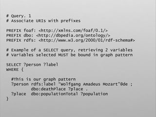 # Query. 1
# Associate URIs with prefixes
PREFIX foaf: <http://xmlns.com/foaf/0.1/>
PREFIX dbo: <http://dbpedia.org/ontology/>
PREFIX rdfs: <http://www.w3.org/2000/01/rdf-schema#>
# Example of a SELECT query, retrieving 2 variables
# Variables selected MUST be bound in graph pattern
SELECT ?person ?label
WHERE {
#This is our graph pattern
?person rdfs:label “Wolfgang Amadeus Mozart”@de ;
dbo:deathPlace ?place .
?place dbo:populationTotal ?population
}
 