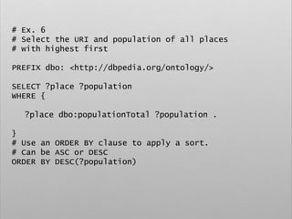 # Ex. 6
# Select the URI and population of all places
# with highest first
PREFIX dbo: <http://dbpedia.org/ontology/>
SELECT ?place ?population
WHERE {
?place dbo:populationTotal ?population .
}
# Use an ORDER BY clause to apply a sort.
# Can be ASC or DESC
ORDER BY DESC(?population)
 