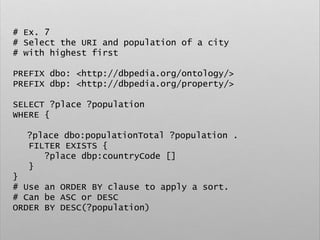 # Ex. 7
# Select the URI and population of a city
# with highest first
PREFIX dbo: <http://dbpedia.org/ontology/>
PREFIX dbp: <http://dbpedia.org/property/>
SELECT ?place ?population
WHERE {
?place dbo:populationTotal ?population .
FILTER EXISTS {
?place dbp:countryCode []
}
}
# Use an ORDER BY clause to apply a sort.
# Can be ASC or DESC
ORDER BY DESC(?population)
 