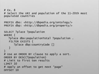 # Ex. 8
# Select the URI and population of the 11-20th most
populated countries
PREFIX dbo: <http://dbpedia.org/ontology/>
PREFIX dbp: <http://dbpedia.org/property/>
SELECT ?place ?population
WHERE {
?place dbo:populationTotal ?population .
FILTER EXISTS {
?place dbp:countryCode []
}
}
# Use an ORDER BY clause to apply a sort.
ORDER BY DESC(?population)
# Limit to first ten results
LIMIT 10
# Apply an offset to get next “page”
OFFSET 10
 