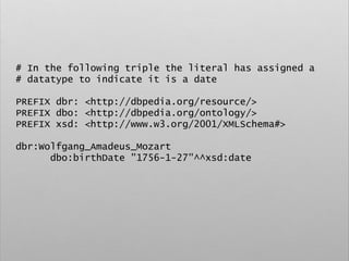 # In the following triple the literal has assigned a
# datatype to indicate it is a date
PREFIX dbr: <http://dbpedia.org/resource/>
PREFIX dbo: <http://dbpedia.org/ontology/>
PREFIX xsd: <http://www.w3.org/2001/XMLSchema#>
dbr:Wolfgang_Amadeus_Mozart
dbo:birthDate "1756-1-27"^^xsd:date
 