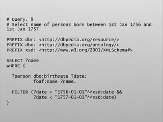 # Query. 9
# Select name of persons born between 1st Jan 1756 and
1st Jan 1757
PREFIX dbr: <http://dbpedia.org/resource/>
PREFIX dbo: <http://dbpedia.org/ontology/>
PREFIX xsd: <http://www.w3.org/2001/XMLSchema#>
SELECT ?name
WHERE {
?person dbo:birthDate ?date;
foaf:name ?name.
FILTER (?date > "1756-01-01"^^xsd:date &&
?date < "1757-01-01"^^xsd:date)
}
 