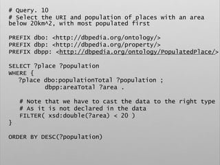 # Query. 10
# Select the URI and population of places with an area
below 20km^2, with most populated first
PREFIX dbo: <http://dbpedia.org/ontology/>
PREFIX dbp: <http://dbpedia.org/property/>
PREFIX dbpp: <http://dbpedia.org/ontology/PopulatedPlace/>
SELECT ?place ?population
WHERE {
?place dbo:populationTotal ?population ;
dbpp:areaTotal ?area .
# Note that we have to cast the data to the right type
# As it is not declared in the data
FILTER( xsd:double(?area) < 20 )
}
ORDER BY DESC(?population)
 