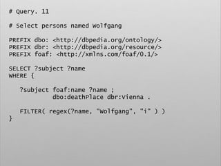 # Query. 11
# Select persons named Wolfgang
PREFIX dbo: <http://dbpedia.org/ontology/>
PREFIX dbr: <http://dbpedia.org/resource/>
PREFIX foaf: <http://xmlns.com/foaf/0.1/>
SELECT ?subject ?name
WHERE {
?subject foaf:name ?name ;
dbo:deathPlace dbr:Vienna .
FILTER( regex(?name, "Wolfgang", "i" ) )
}
 