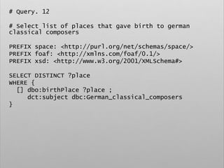 # Query. 12
# Select list of places that gave birth to german
classical composers
PREFIX space: <http://purl.org/net/schemas/space/>
PREFIX foaf: <http://xmlns.com/foaf/0.1/>
PREFIX xsd: <http://www.w3.org/2001/XMLSchema#>
SELECT DISTINCT ?place
WHERE {
[] dbo:birthPlace ?place ;
dct:subject dbc:German_classical_composers
}
 