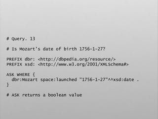 # Query. 13
# Is Mozart’s date of birth 1756-1-27?
PREFIX dbr: <http://dbpedia.org/resource/>
PREFIX xsd: <http://www.w3.org/2001/XMLSchema#>
ASK WHERE {
dbr:Mozart space:launched "1756-1-27"^^xsd:date .
}
# ASK returns a boolean value
 