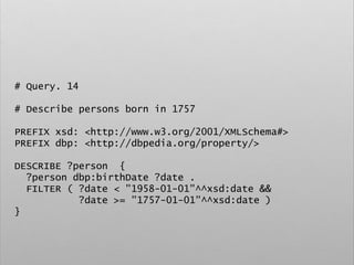 # Query. 14
# Describe persons born in 1757
PREFIX xsd: <http://www.w3.org/2001/XMLSchema#>
PREFIX dbp: <http://dbpedia.org/property/>
DESCRIBE ?person {
?person dbp:birthDate ?date .
FILTER ( ?date < "1958-01-01"^^xsd:date &&
?date >= "1757-01-01"^^xsd:date )
}
 