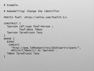 # Example.
# Remodelling! Change the identifier
PREFIX foaf: <http://xmlns.com/foaf/0.1/>
CONSTRUCT {
?person rdf:type foaf:Person ;
foaf:mbox ?mbox
?person ?predicate ?any
}
WHERE {
BIND(
CONCAT(
“http://www.ld4humanities/2019/participant/“,
MD5(str(?mbox))) AS ?person) .
?mbox ?predicate ?any
}
 