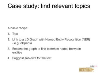A basic recipe:
1. Text
2. Link to a LD Graph with Named Entity Recognition (NER)
- e.g. dbpedia
3. Explore the graph to ﬁnd common nodes between
entities
4. Suggest subjects for the text
Case study: find relevant topics
 