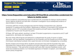 Text
Senior academics and politicians have condemned UK universities for failing to tackle endemic
racism against students and staff after a Guardian investigation found widespread evidence of
discrimination in the sector.
University staff from minority backgrounds said the ﬁndings showed there was “absolute
resistance” to dealing with the problem. Responses to freedom of information (FoI) requests the
Guardian sent to 131 universities showed that students and staff made at least 996 formal
complaints of racism over the past ﬁve years.
Of these, 367 were upheld, resulting in at least 78 student suspensions or expulsions and 51 staff
suspensions, dismissals and resignations.
But even these ofﬁcial ﬁgures are believed to underestimate the scale of racism in higher
education, with two separate investigations by the Guardian and the Equality and Human Rights
Commission identifying hundreds more cases that were not formally investigated by universities.
Scores of black and minority ethnic students and lecturers have told the Guardian they were
dissuaded from making ofﬁcial complaints and either dropped their allegations or settled for an
informal resolution. They said white university staff were often reluctant toaddress racism, with
racial slurs treated as banter or an inevitable byproduct of freedom of speech, and institutional
racism poorly recognised.
https://www.theguardian.com/education/2019/jul/05/uk-universities-condemned-for-
failure-to-tackle-racism
 