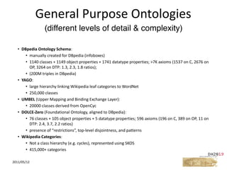 • DBpedia	Ontology	Schema:	
• manually	created	for	DBpedia	(infoboxes)	
• 1140	classes	+	1149	object	properties	+	1741	datatype	properties;	>7K	axioms	(1537	on	C,	2676	on	
OP,	3264	on	DTP:	1.3,	2.3,	1.8	ratios);		
• (200M	triples	in	DBpedia)	
• YAGO:	
• large	hierarchy	linking	Wikipedia	leaf	categories	to	WordNet	
• 250,000	classes	
• UMBEL	(Upper	Mapping	and	Binding	Exchange	Layer):	
• 20000	classes	derived	from	OpenCyc	
• DOLCE-Zero	(Foundational	Ontology,	aligned	to	DBpedia):	
• 76	classes	+	105	object	properties	+	5	datatype	properties;	596	axioms	(196	on	C,	389	on	OP,	11	on	
DTP:	2.4,	3.7,	2.2	ratios)	
• presence	of	“restrictions”,	top-level	disjointness,	and	patterns	
• Wikipedia	Categories:	
• Not	a	class	hierarchy	(e.g.	cycles),	represented	using	SKOS	
• 415,000+	categories
2011/05/12
General	Purpose	Ontologies
(different levels of detail & complexity)
 