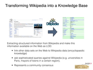 Extracting structured information from Wikipedia and make this
information available on the Web as LOD:
• link other data sets on the Web to Wikipedia data (encyclopaedic
knowledge)
• ask sophisticated queries against Wikipedia (e.g. universities in
Paris, mayors of towns in a certain region),
• Represents a community consensus
Transforming Wikipedia into a Knowledge Base
 