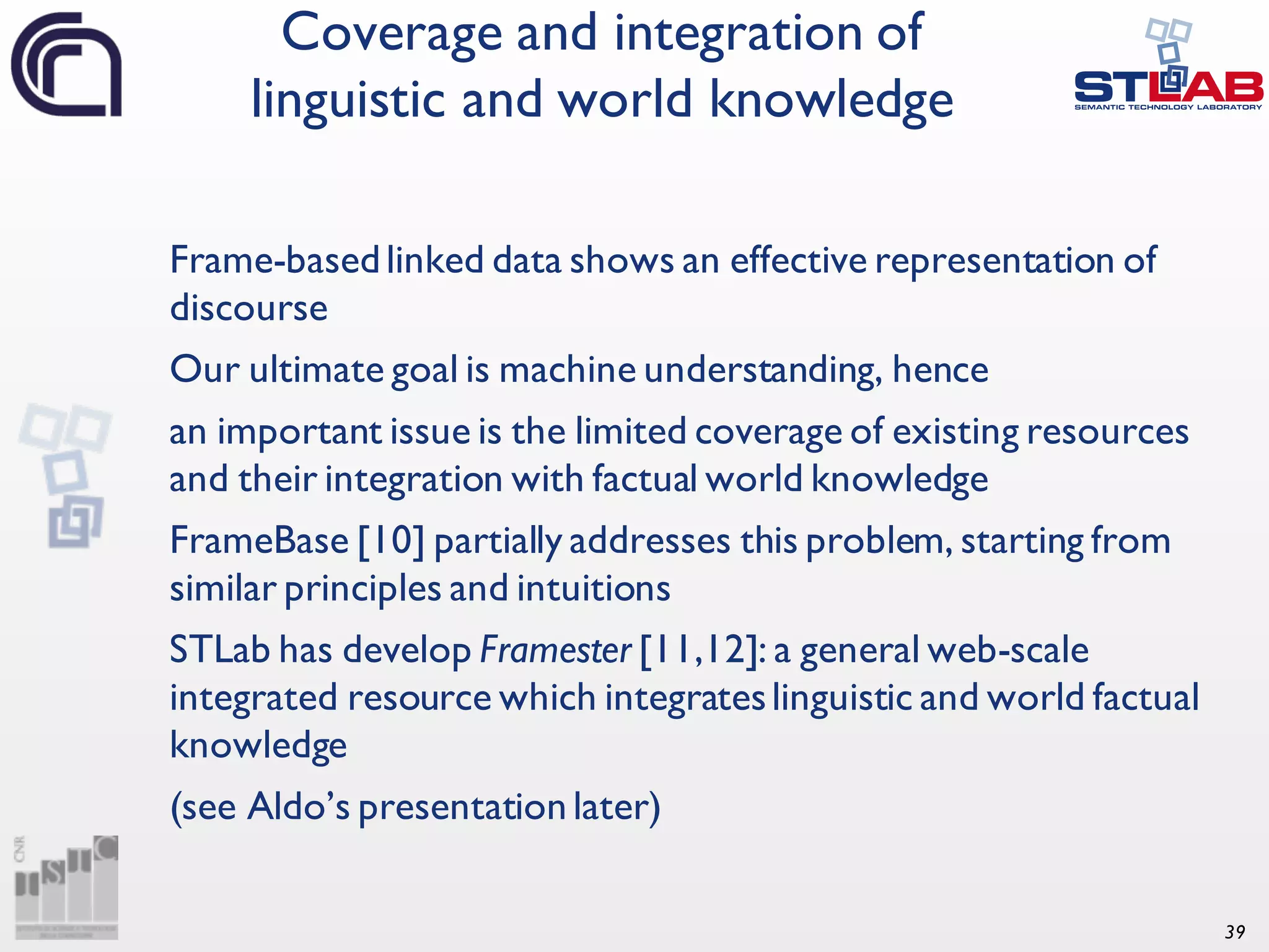 39 Frame-basedlinked data shows an effective representation of discourse Our ultimate goal is machine understanding, hence an important issue is the limited coverage of existing resources and their integration with factual world knowledge FrameBase [10] partially addresses this problem, starting from similar principles and intuitions STLab has develop Framester [11,12]: a general web-scale integrated resource which integrateslinguistic and world factual knowledge (see Aldo’s presentation later) Coverage and integration of linguistic and world knowledge 