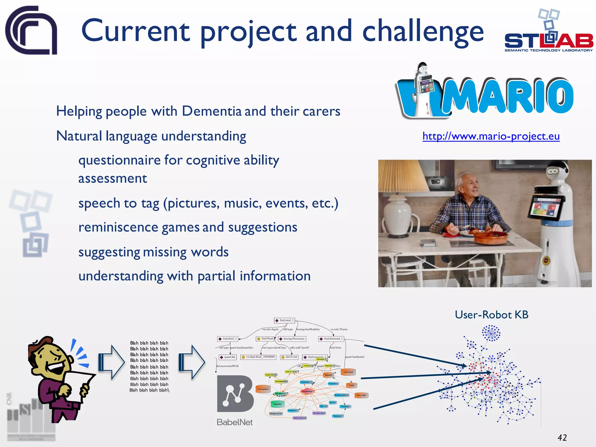42 Helping people with Dementia and their carers Natural language understanding questionnaire for cognitive ability assessment speech to tag (pictures, music, events, etc.) reminiscence games and suggestions suggesting missing words understanding with partial information Current project and challenge http://www.mario-project.eu Blah blah blah blah Blah blah blah blah Blah blah blah blah Blah blah blah blah Blah blah blah blah Blah blah blah blah Blah	blah	blah	blah Blah	blah	blah	blah Blah	blah	blah	blah User-Robot KB 
