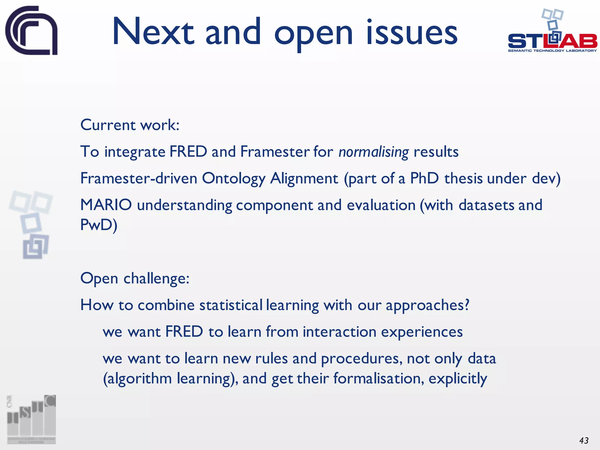 43 Current work: To integrate FRED and Framester for normalising results Framester-driven Ontology Alignment (part of a PhD thesis under dev) MARIO understanding component and evaluation (with datasets and PwD) Open challenge: How to combine statistical learning with our approaches? we want FRED to learn from interaction experiences we want to learn new rules and procedures, not only data (algorithm learning), and get their formalisation, explicitly Next and open issues 