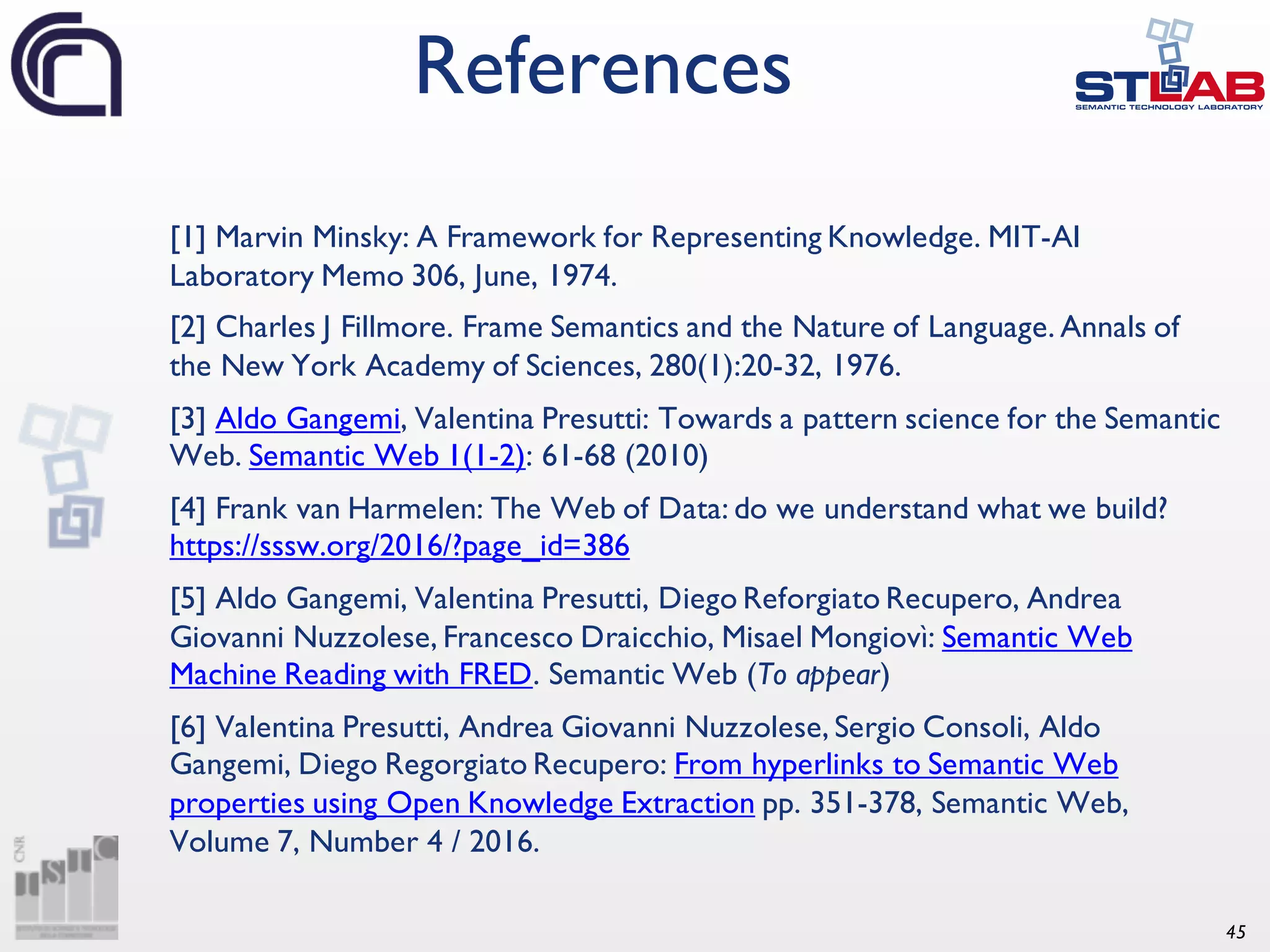 45 References [1] Marvin Minsky: A Framework for Representing Knowledge. MIT-AI Laboratory Memo 306, June, 1974. [2] Charles J Fillmore. Frame Semantics and the Nature of Language. Annals of the New York Academy of Sciences, 280(1):20-32, 1976. [3] Aldo Gangemi, Valentina Presutti: Towards a pattern science for the Semantic Web. Semantic Web 1(1-2): 61-68 (2010) [4] Frank van Harmelen: The Web of Data: do we understand what we build? https://sssw.org/2016/?page_id=386 [5] Aldo Gangemi, Valentina Presutti, Diego Reforgiato Recupero, Andrea Giovanni Nuzzolese, Francesco Draicchio, Misael Mongiovì: Semantic Web Machine Reading with FRED. Semantic Web (To appear) [6] Valentina Presutti, Andrea Giovanni Nuzzolese, Sergio Consoli, Aldo Gangemi, Diego Regorgiato Recupero: From hyperlinks to Semantic Web properties using Open Knowledge Extraction pp. 351-378, Semantic Web, Volume 7, Number 4 / 2016. 