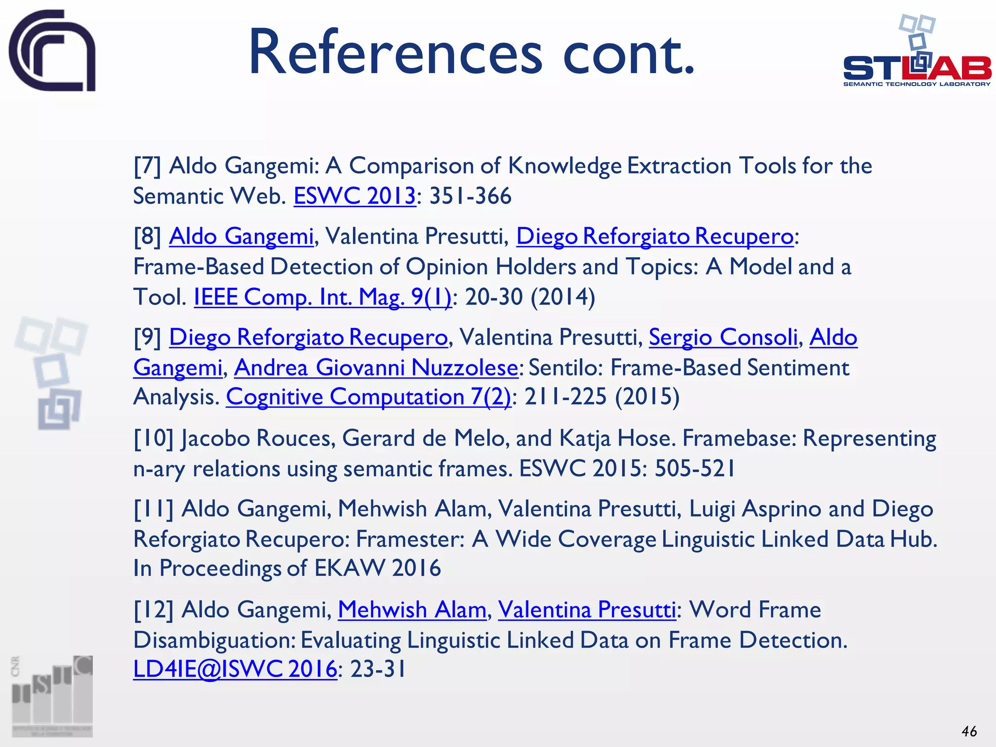 46 [7] Aldo Gangemi: A Comparison of Knowledge Extraction Tools for the Semantic Web. ESWC 2013: 351-366 [8] Aldo Gangemi, Valentina Presutti, Diego Reforgiato Recupero: Frame-Based Detection of Opinion Holders and Topics: A Model and a Tool. IEEE Comp. Int. Mag. 9(1): 20-30 (2014) [9] Diego Reforgiato Recupero, Valentina Presutti, Sergio Consoli, Aldo Gangemi, Andrea Giovanni Nuzzolese: Sentilo: Frame-Based Sentiment Analysis. Cognitive Computation 7(2): 211-225 (2015) [10] Jacobo Rouces, Gerard de Melo, and Katja Hose. Framebase: Representing n-ary relations using semantic frames. ESWC 2015: 505-521 [11] Aldo Gangemi, Mehwish Alam, Valentina Presutti, Luigi Asprino and Diego Reforgiato Recupero: Framester: A Wide Coverage Linguistic Linked Data Hub. In Proceedings of EKAW 2016 [12] Aldo Gangemi, Mehwish Alam, Valentina Presutti: Word Frame Disambiguation: Evaluating Linguistic Linked Data on Frame Detection. LD4IE@ISWC 2016: 23-31 References cont. 