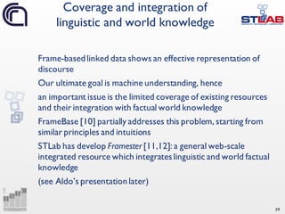 39
Frame-basedlinked data shows an effective representation of
discourse
Our ultimate goal is machine understanding, hence
an important issue is the limited coverage of existing resources
and their integration with factual world knowledge
FrameBase [10] partially addresses this problem, starting from
similar principles and intuitions
STLab has develop Framester [11,12]: a general web-scale
integrated resource which integrateslinguistic and world factual
knowledge
(see Aldo’s presentation later)
Coverage and integration of
linguistic and world knowledge
 