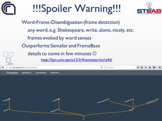 41
Word-Frame-Disambiguation (frame detection)
any word, e.g. Shakespeare, write, alone, nicely, etc.
frames evoked by word senses
Outperforms Semafor and FrameBase
details to come in few minutes J
!!!Spoiler Warning!!!
http://lipn.univ-paris13.fr/framester/en/wfd/
 
